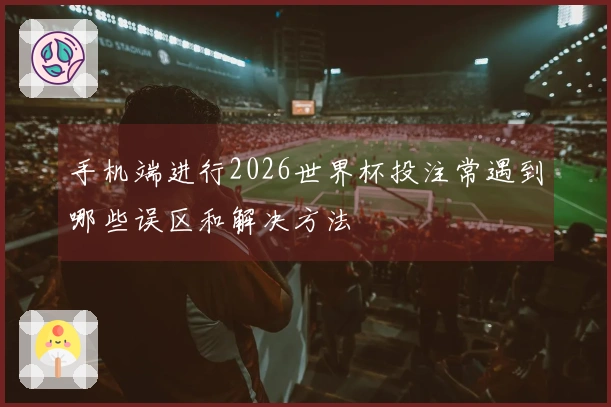 手机端进行2026世界杯投注常遇到哪些误区和解决方法