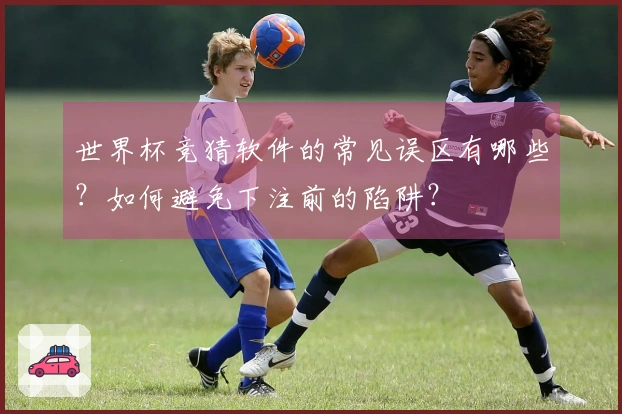 世界杯竞猜软件的常见误区有哪些？如何避免下注前的陷阱？