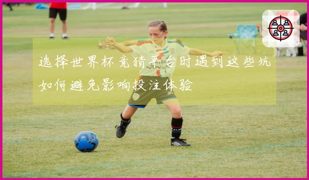 选择世界杯竞猜平台时遇到这些坑如何避免影响投注体验