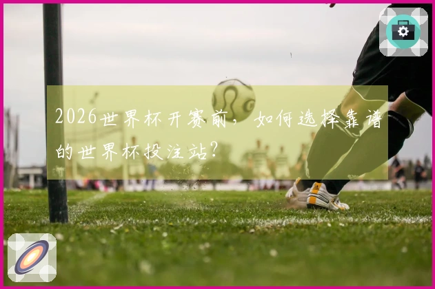 2026世界杯开赛前，如何选择靠谱的世界杯投注站？